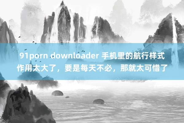 91porn downloader 手机里的航行样式作用太大了，要是每天不必，那就太可惜了