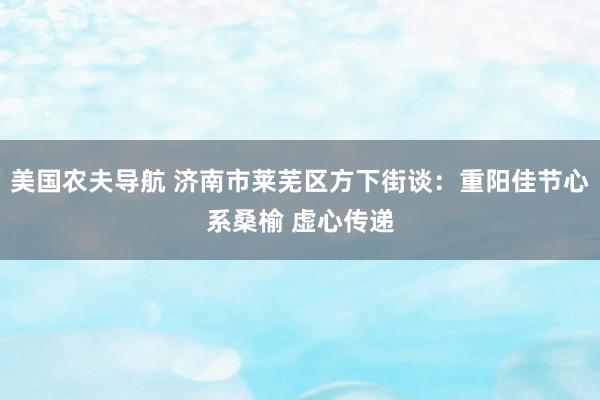 美国农夫导航 济南市莱芜区方下街谈：重阳佳节心系桑榆 虚心传递