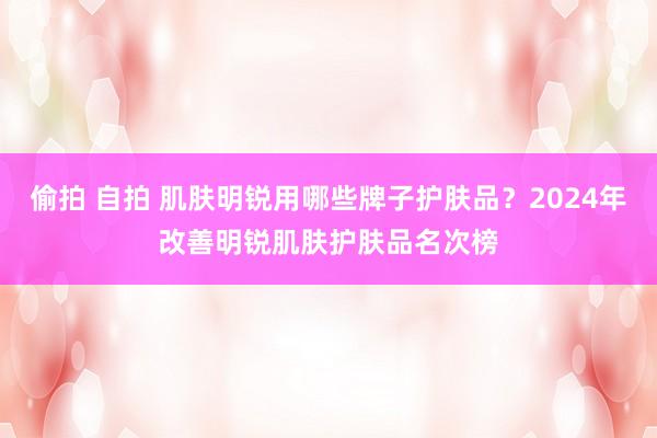 偷拍 自拍 肌肤明锐用哪些牌子护肤品？2024年改善明锐肌肤护肤品名次榜