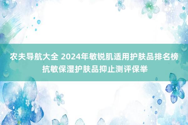 农夫导航大全 2024年敏锐肌适用护肤品排名榜 抗敏保湿护肤品抑止测评保举