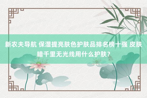 新农夫导航 保湿提亮肤色护肤品排名榜十强 皮肤暗千里无光线用什么护肤？