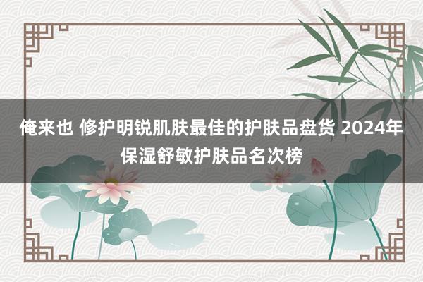 俺来也 修护明锐肌肤最佳的护肤品盘货 2024年保湿舒敏护肤品名次榜