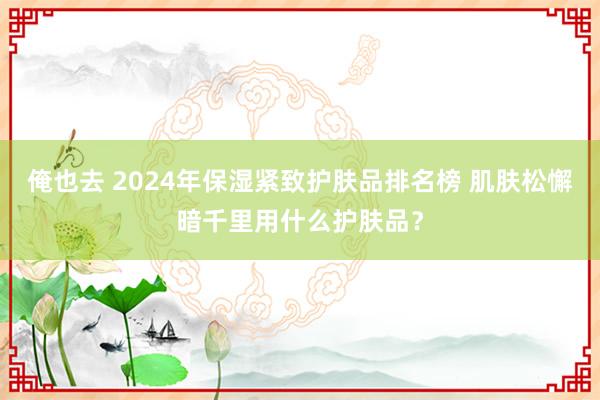 俺也去 2024年保湿紧致护肤品排名榜 肌肤松懈暗千里用什么护肤品？