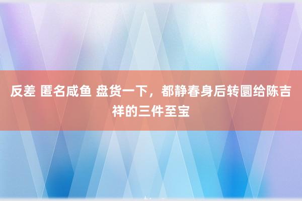 反差 匿名咸鱼 盘货一下，都静春身后转圜给陈吉祥的三件至宝