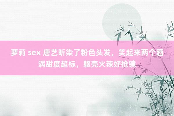 萝莉 sex 唐艺昕染了粉色头发，笑起来两个酒涡甜度超标，躯壳火辣好抢镜