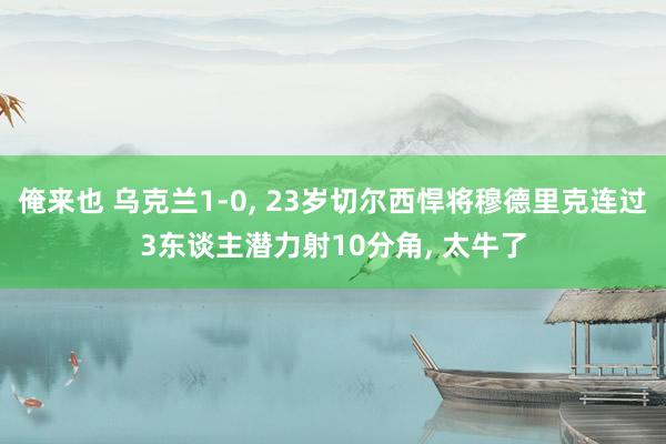 俺来也 乌克兰1-0， 23岁切尔西悍将穆德里克连过3东谈主潜力射10分角， 太牛了