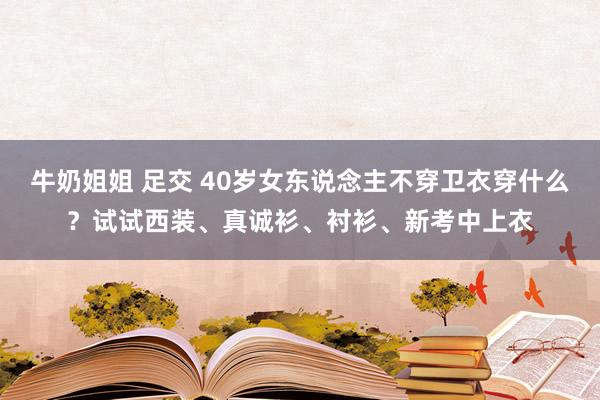 牛奶姐姐 足交 40岁女东说念主不穿卫衣穿什么？试试西装、真诚衫、衬衫、新考中上衣