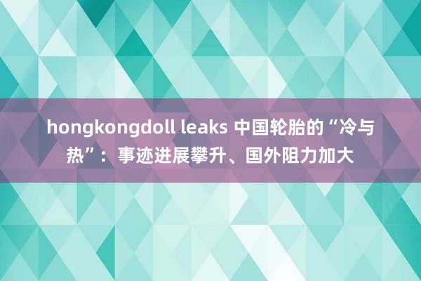 hongkongdoll leaks 中国轮胎的“冷与热”：事迹进展攀升、国外阻力加大