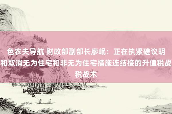 色农夫导航 财政部副部长廖岷：正在执紧磋议明确和取消无为住宅和非无为住宅措施连结接的升值税战术