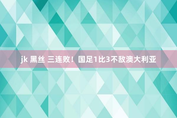 jk 黑丝 三连败！国足1比3不敌澳大利亚