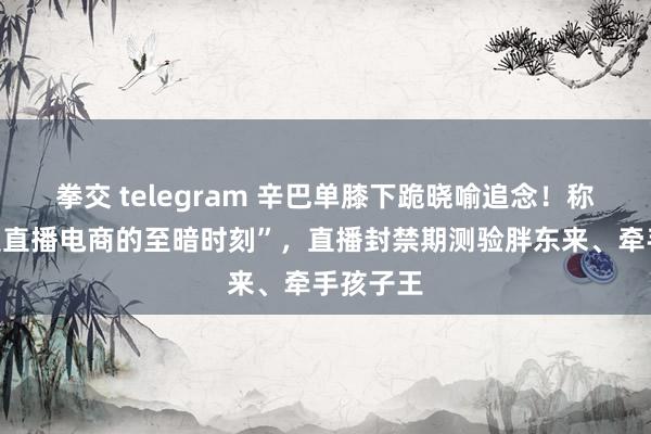 拳交 telegram 辛巴单膝下跪晓喻追念！称“当今是直播电商的至暗时刻”，直播封禁期测验胖东来、牵手孩子王