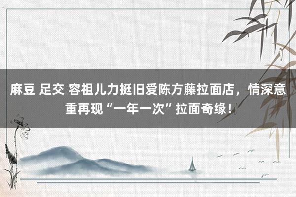 麻豆 足交 容祖儿力挺旧爱陈方藤拉面店，情深意重再现“一年一次”拉面奇缘！