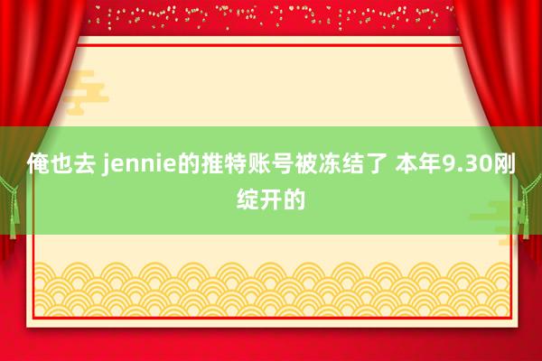 俺也去 jennie的推特账号被冻结了 本年9.30刚绽开的