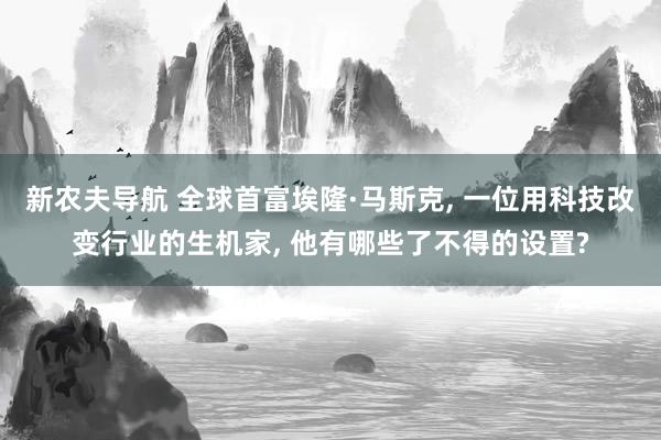 新农夫导航 全球首富埃隆·马斯克， 一位用科技改变行业的生机家， 他有哪些了不得的设置?