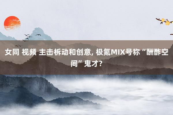 女同 视频 主击柝动和创意， 极氪MIX号称“酬酢空间”鬼才?