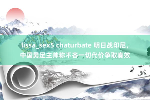 lissa_sex5 chaturbate 明日战印尼，中国男足主帅称不吝一切代价争取奏效