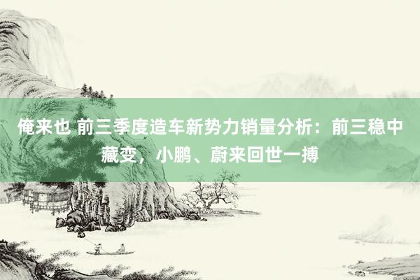 俺来也 前三季度造车新势力销量分析：前三稳中藏变，小鹏、蔚来回世一搏