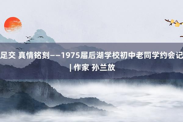 足交 真情铭刻——1975届后湖学校初中老同学约会记 | 作家 孙兰放