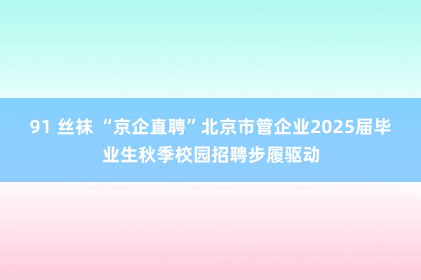 91 丝袜 “京企直聘”北京市管企业2025届毕业生秋季校园招聘步履驱动