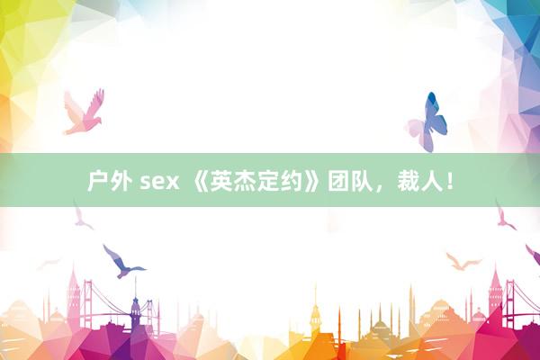 户外 sex 《英杰定约》团队，裁人！