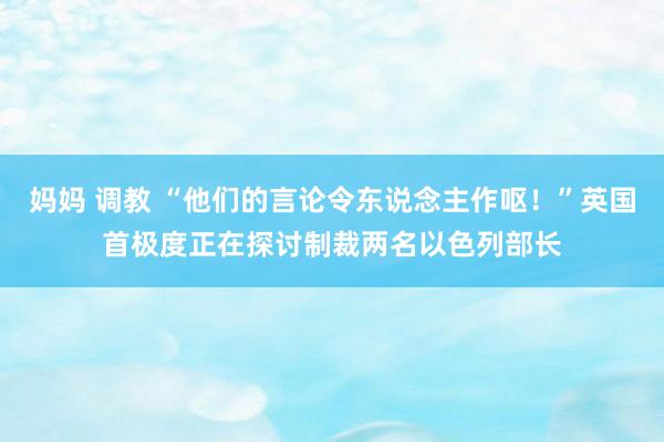 妈妈 调教 “他们的言论令东说念主作呕！”英国首极度正在探讨制裁两名以色列部长