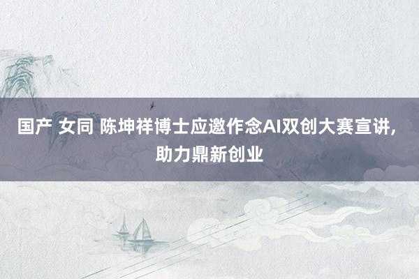 国产 女同 陈坤祥博士应邀作念AI双创大赛宣讲， 助力鼎新创业