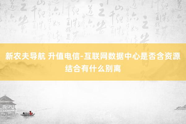 新农夫导航 升值电信-互联网数据中心是否含资源结合有什么别离