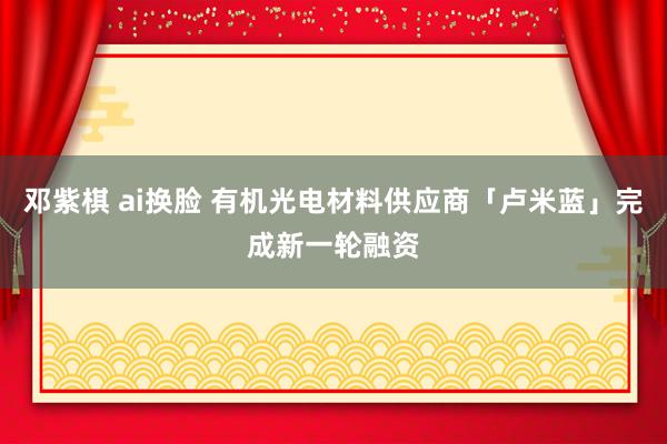 邓紫棋 ai换脸 有机光电材料供应商「卢米蓝」完成新一轮融资