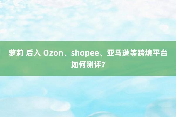 萝莉 后入 Ozon、shopee、亚马逊等跨境平台如何测评?