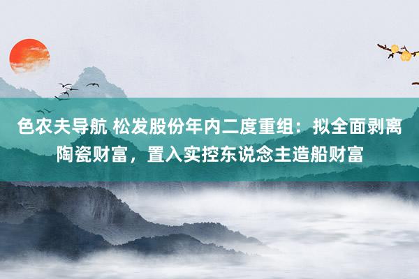 色农夫导航 松发股份年内二度重组：拟全面剥离陶瓷财富，置入实控东说念主造船财富