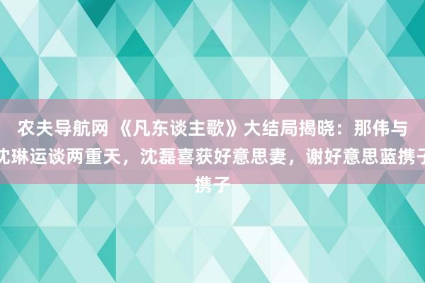 农夫导航网 《凡东谈主歌》大结局揭晓：那伟与沈琳运谈两重天，沈磊喜获好意思妻，谢好意思蓝携子