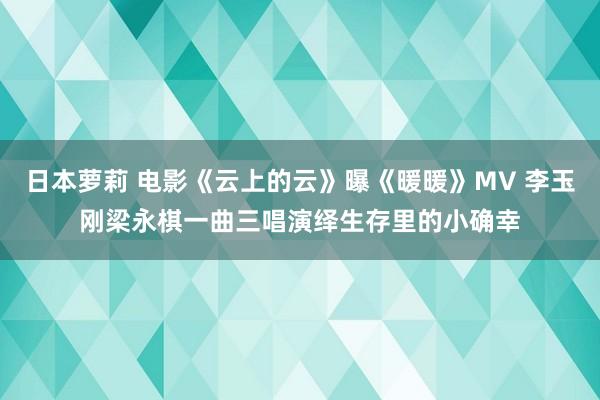 日本萝莉 电影《云上的云》曝《暖暖》MV 李玉刚梁永棋一曲三唱演绎生存里的小确幸