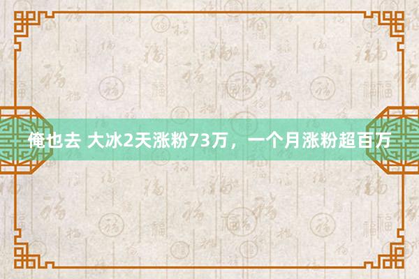 俺也去 大冰2天涨粉73万，一个月涨粉超百万