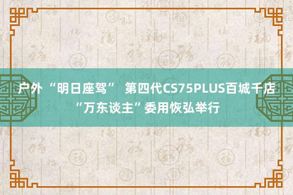 户外 “明日座驾”  第四代CS75PLUS百城千店“万东谈主”委用恢弘举行