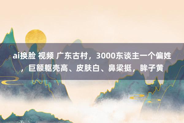 ai换脸 视频 广东古村，3000东谈主一个偏姓，巨额躯壳高、皮肤白、鼻梁挺，眸子黄