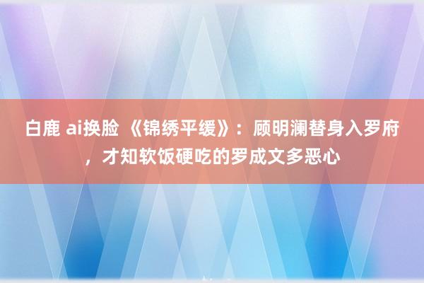 白鹿 ai换脸 《锦绣平缓》：顾明澜替身入罗府，才知软饭硬吃的罗成文多恶心