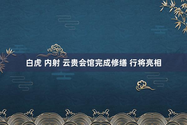 白虎 内射 云贵会馆完成修缮 行将亮相