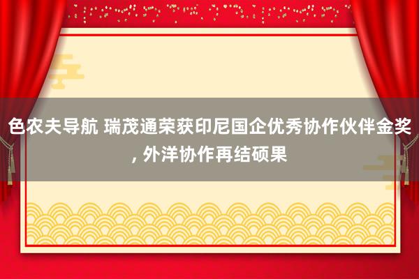 色农夫导航 瑞茂通荣获印尼国企优秀协作伙伴金奖， 外洋协作再结硕果