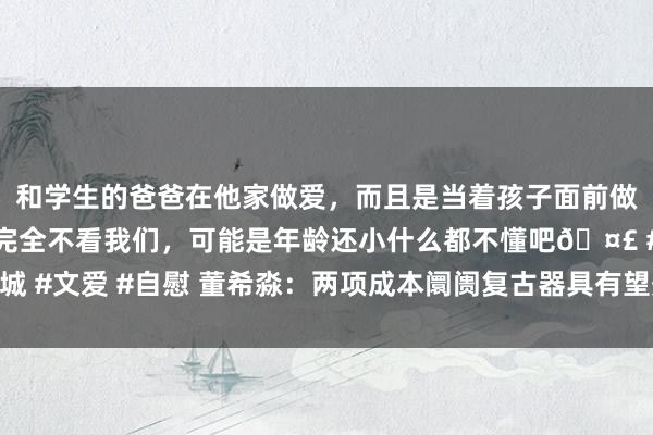 和学生的爸爸在他家做爱，而且是当着孩子面前做爱，太刺激了，孩子完全不看我们，可能是年龄还小什么都不懂吧🤣 #同城 #文爱 #自慰 董希淼：两项成本阛阓复古器具有望夯实成本阛阓稳中向好基础