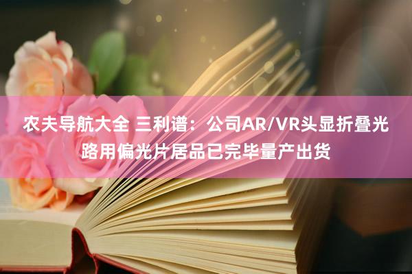 农夫导航大全 三利谱：公司AR/VR头显折叠光路用偏光片居品已完毕量产出货