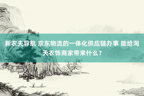 新农夫导航 京东物流的一体化供应链办事 能给淘天衣饰商家带来什么？