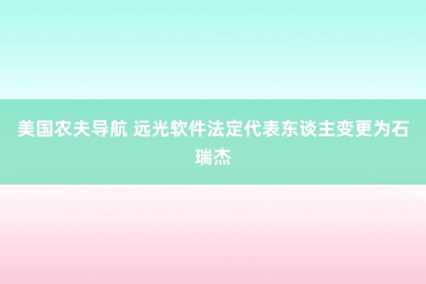 美国农夫导航 远光软件法定代表东谈主变更为石瑞杰