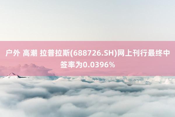 户外 高潮 拉普拉斯(688726.SH)网上刊行最终中签率为0.0396%