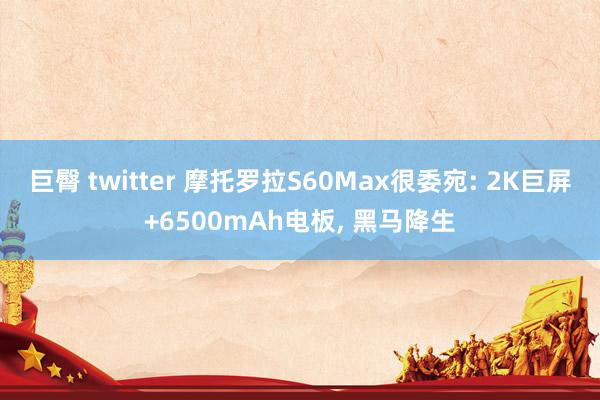 巨臀 twitter 摩托罗拉S60Max很委宛: 2K巨屏+6500mAh电板， 黑马降生