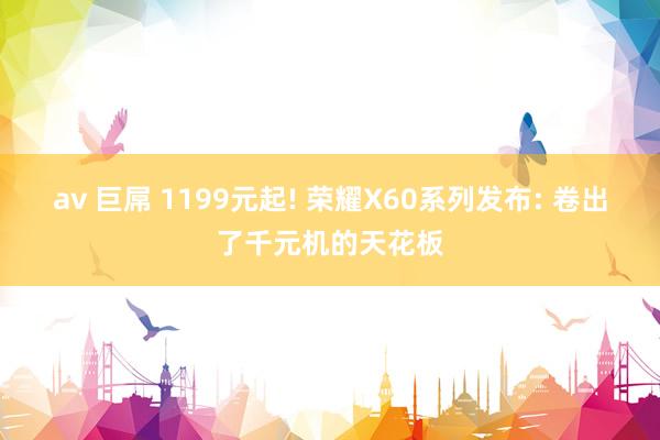 av 巨屌 1199元起! 荣耀X60系列发布: 卷出了千元机的天花板