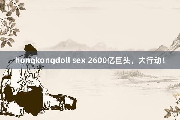 hongkongdoll sex 2600亿巨头，大行动！