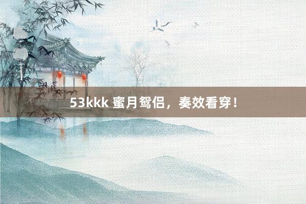 53kkk 蜜月鸳侣，奏效看穿！