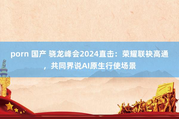 porn 国产 骁龙峰会2024直击：荣耀联袂高通，共同界说AI原生行使场景