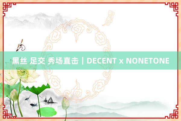 黑丝 足交 秀场直击｜DECENT x NONETONE