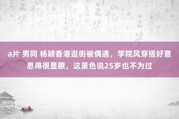 a片 男同 杨颖香港逛街被偶遇，学院风穿搭好意思得很显眼，这景色说25岁也不为过